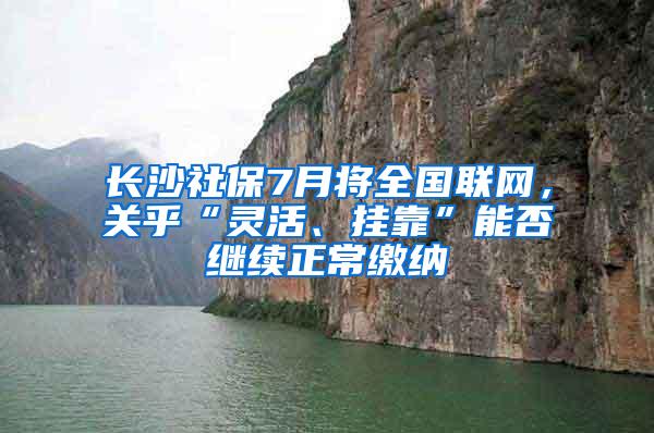 长沙社保7月将全国联网，关乎“灵活、挂靠”能否继续正常缴纳