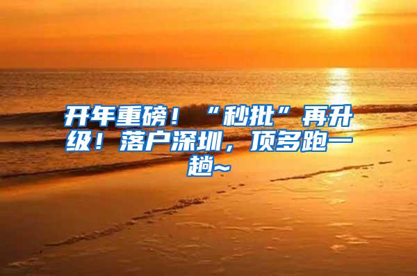 开年重磅！“秒批”再升级！落户深圳，顶多跑一趟~