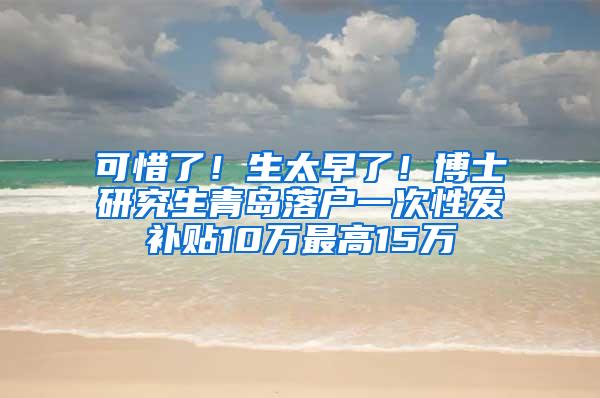 可惜了！生太早了！博士研究生青岛落户一次性发补贴10万最高15万