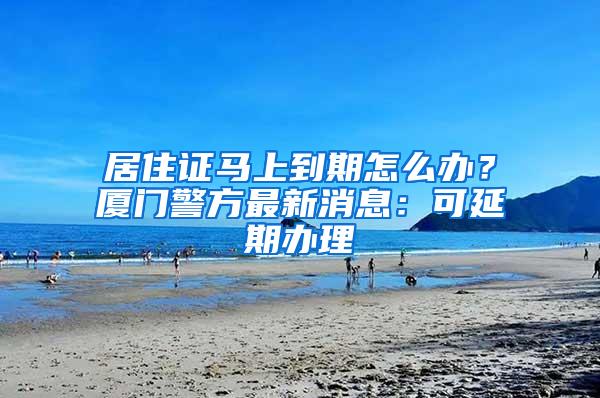 居住证马上到期怎么办？厦门警方最新消息：可延期办理
