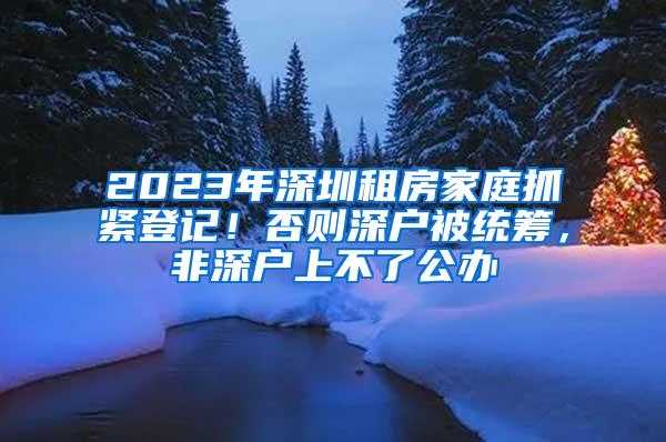 2023年深圳租房家庭抓紧登记！否则深户被统筹，非深户上不了公办
