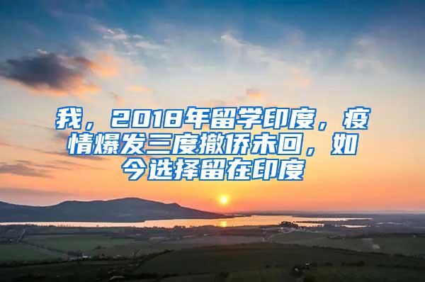 我，2018年留学印度，疫情爆发三度撤侨未回，如今选择留在印度