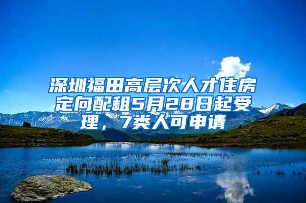 深圳福田高层次人才住房定向配租5月28日起受理，7类人可申请