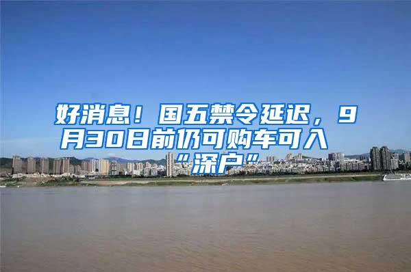 好消息！国五禁令延迟，9月30日前仍可购车可入“深户”