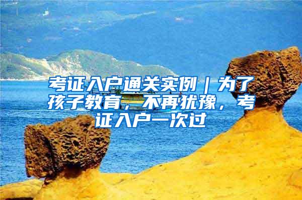 考证入户通关实例｜为了孩子教育，不再犹豫，考证入户一次过