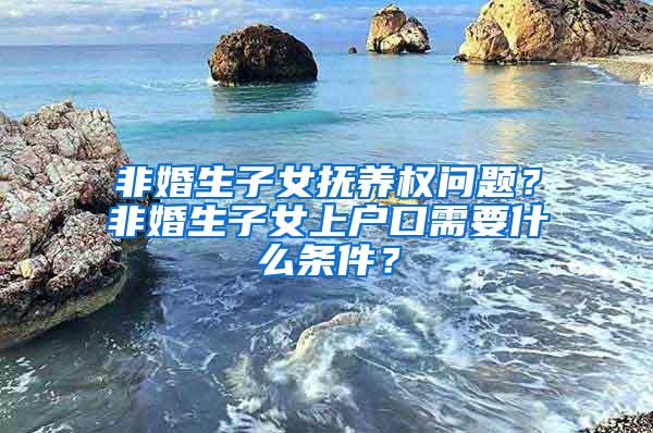 非婚生子女抚养权问题？非婚生子女上户口需要什么条件？