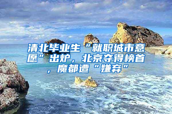 清北毕业生“就职城市意愿”出炉，北京夺得榜首，魔都遭“嫌弃”