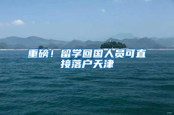 重磅！留学回国人员可直接落户天津