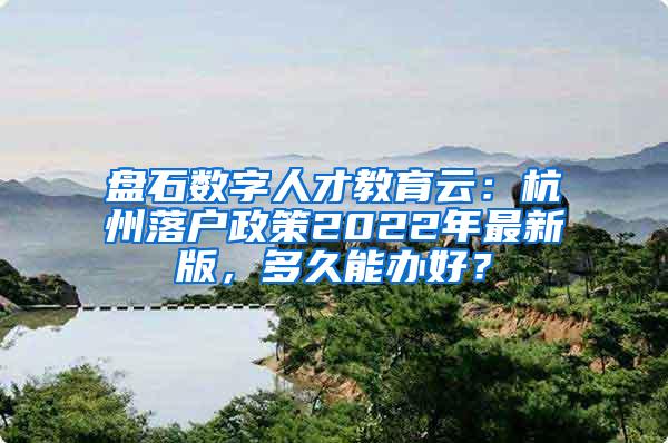 盘石数字人才教育云：杭州落户政策2022年最新版，多久能办好？