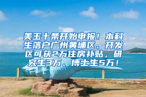 美玉十条开始申报！本科生落户广州黄埔区、开发区可获2万住房补贴，研究生3万、博士生5万！