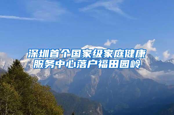 深圳首个国家级家庭健康服务中心落户福田园岭