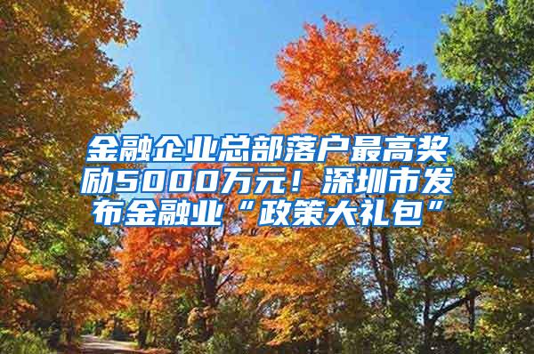 金融企业总部落户最高奖励5000万元！深圳市发布金融业“政策大礼包”