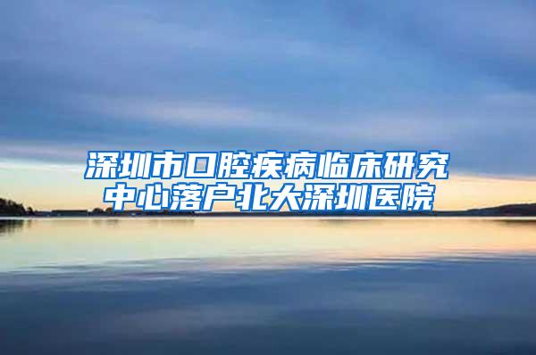 深圳市口腔疾病临床研究中心落户北大深圳医院