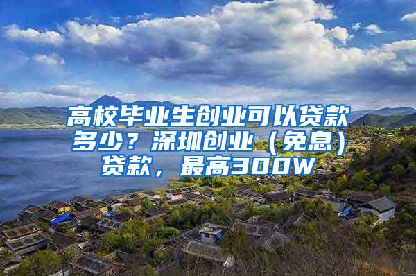 高校毕业生创业可以贷款多少？深圳创业（免息）贷款，最高300W