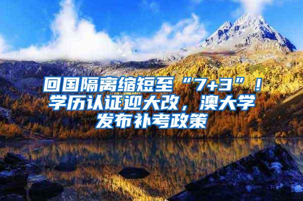 回国隔离缩短至“7+3”！学历认证迎大改，澳大学发布补考政策