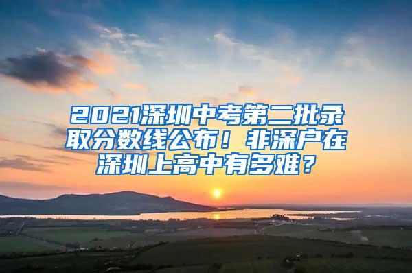 2021深圳中考第二批录取分数线公布！非深户在深圳上高中有多难？