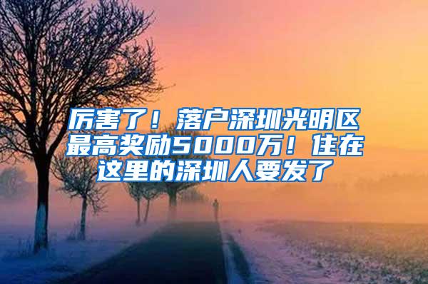 厉害了！落户深圳光明区最高奖励5000万！住在这里的深圳人要发了