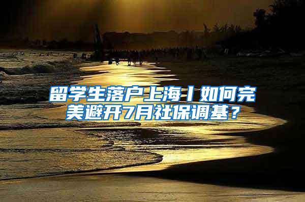 留学生落户上海丨如何完美避开7月社保调基？