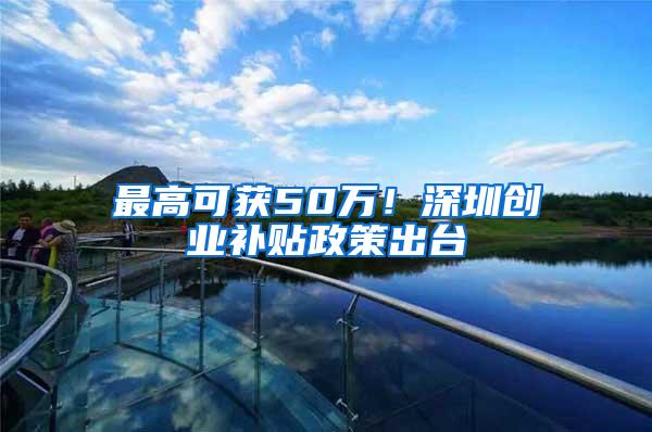 最高可获50万！深圳创业补贴政策出台