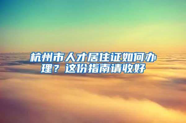 杭州市人才居住证如何办理？这份指南请收好