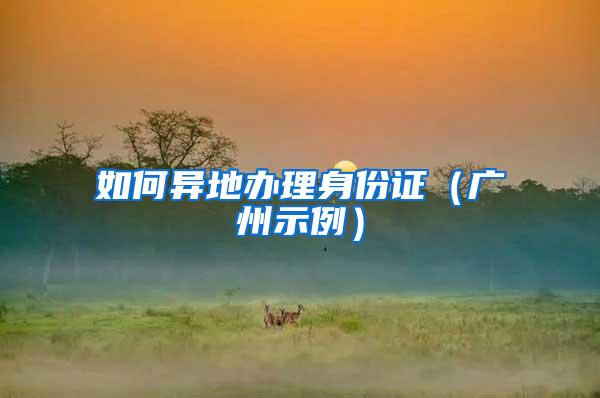 如何异地办理身份证（广州示例）