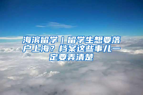 海滨留学｜留学生想要落户上海？档案这些事儿一定要弄清楚