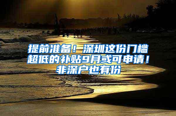 提前准备！深圳这份门槛超低的补贴9月或可申请！非深户也有份