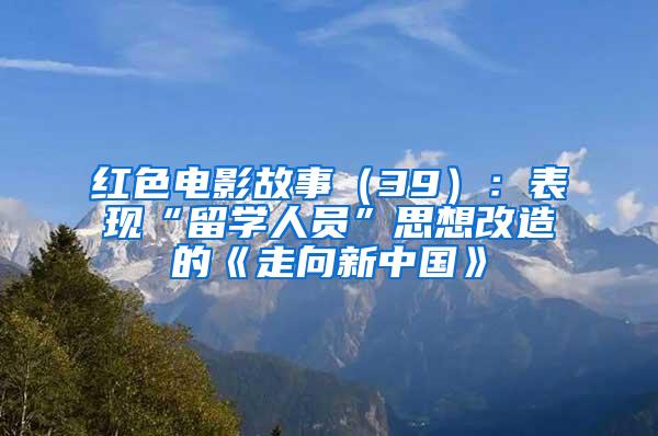 红色电影故事（39）：表现“留学人员”思想改造的《走向新中国》