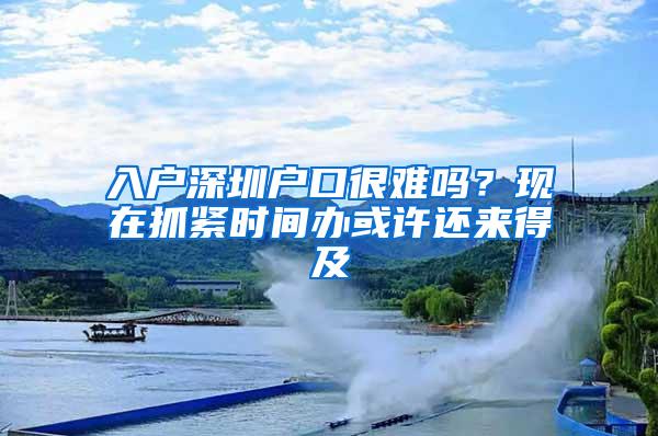 入户深圳户口很难吗？现在抓紧时间办或许还来得及