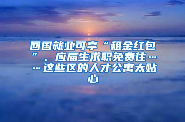 回国就业可享“租金红包”、应届生求职免费住……这些区的人才公寓太贴心