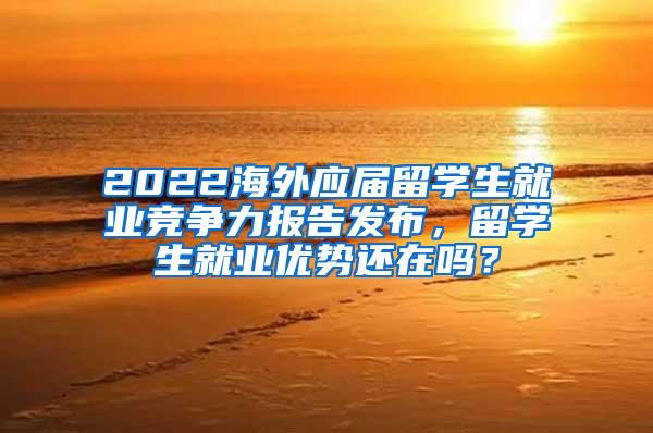 2022海外应届留学生就业竞争力报告发布，留学生就业优势还在吗？
