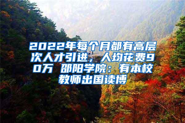 2022年每个月都有高层次人才引进，人均花费90万 邵阳学院：有本校教师出国读博