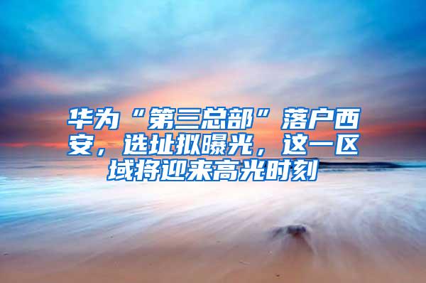 华为“第三总部”落户西安，选址拟曝光，这一区域将迎来高光时刻