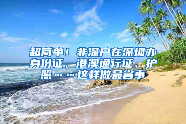 超简单！非深户在深圳办身份证、港澳通行证、护照……这样做最省事