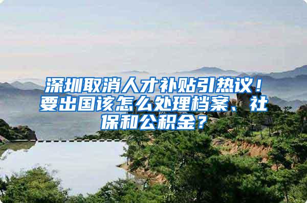 深圳取消人才补贴引热议！要出国该怎么处理档案、社保和公积金？