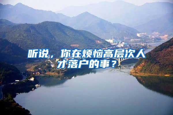 听说，你在烦恼高层次人才落户的事？