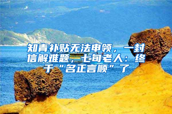 知青补贴无法申领，一封信解难题，七旬老人：终于“名正言顺”了