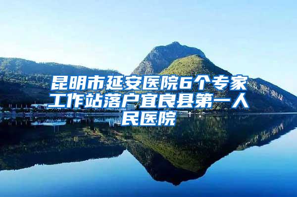 昆明市延安医院6个专家工作站落户宜良县第一人民医院