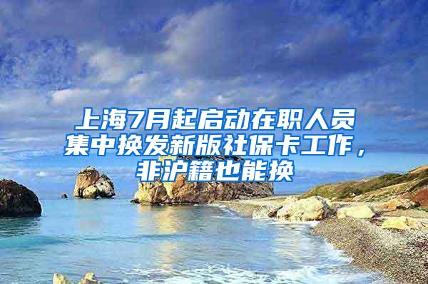 上海7月起启动在职人员集中换发新版社保卡工作，非沪籍也能换