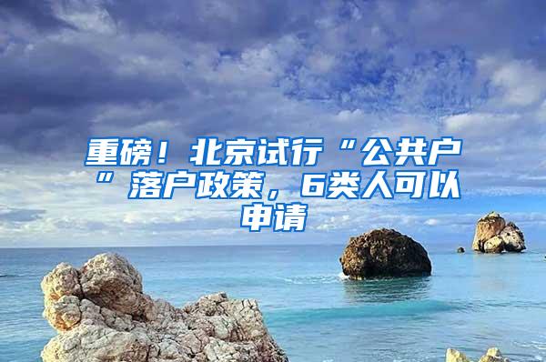 重磅！北京试行“公共户”落户政策，6类人可以申请