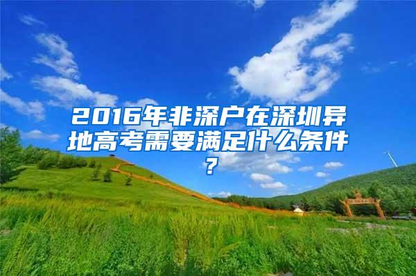 2016年非深户在深圳异地高考需要满足什么条件？