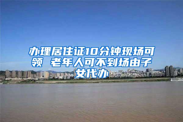 办理居住证10分钟现场可领 老年人可不到场由子女代办