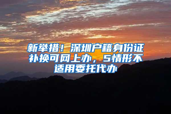 新举措！深圳户籍身份证补换可网上办，5情形不适用委托代办
