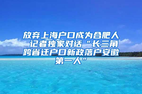 放弃上海户口成为合肥人 记者独家对话“长三角跨省迁户口新政落户安徽第一人”