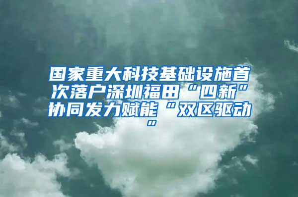国家重大科技基础设施首次落户深圳福田“四新”协同发力赋能“双区驱动”