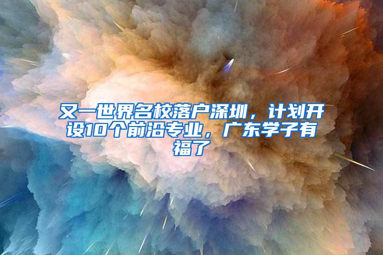 又一世界名校落户深圳，计划开设10个前沿专业，广东学子有福了