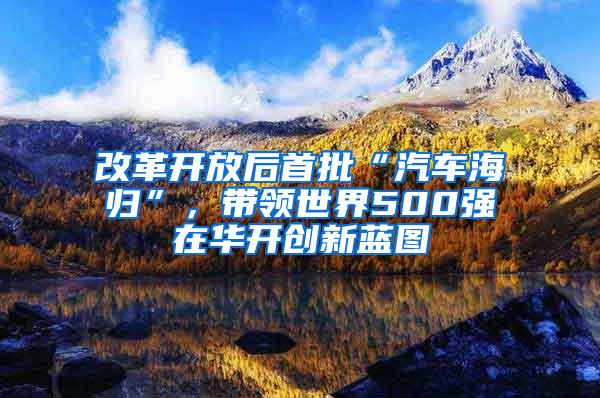 改革开放后首批“汽车海归”，带领世界500强在华开创新蓝图