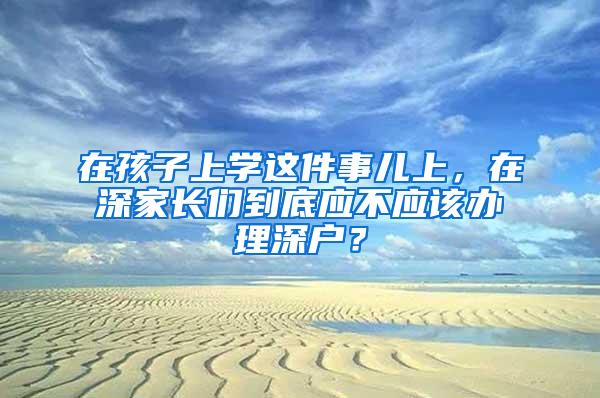 在孩子上学这件事儿上，在深家长们到底应不应该办理深户？