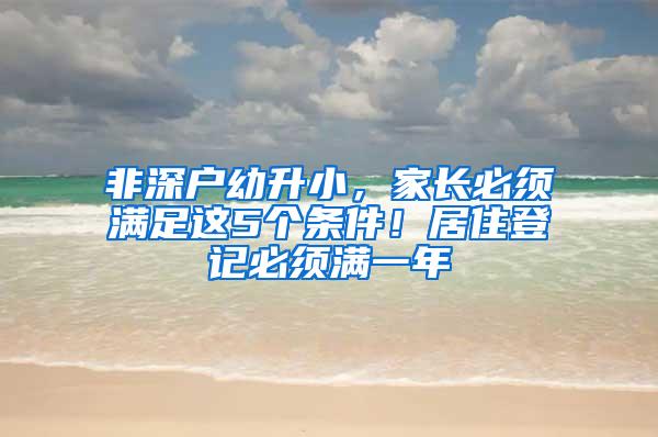 非深户幼升小，家长必须满足这5个条件！居住登记必须满一年