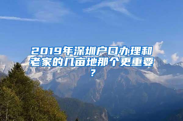 2019年深圳户口办理和老家的几亩地那个更重要？